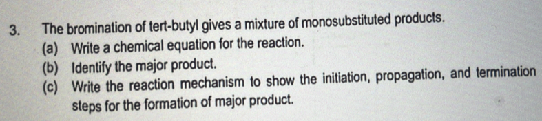 The bromination of tert-butyl gives a mixture of monosubstituted products. 
(a) Write a chemical equation for the reaction. 
(b) Identify the major product. 
(c) Write the reaction mechanism to show the initiation, propagation, and termination 
steps for the formation of major product.