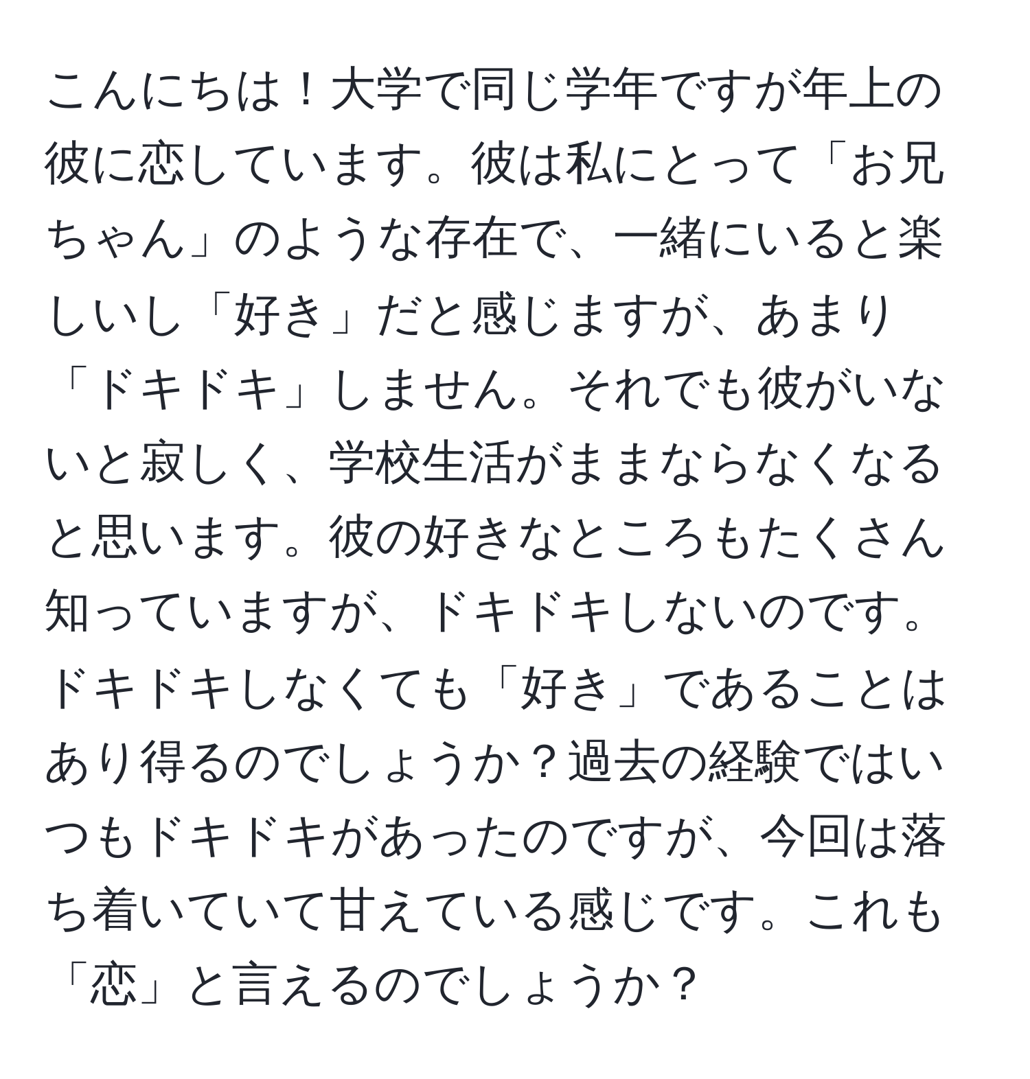 こんにちは！大学で同じ学年ですが年上の彼に恋しています。彼は私にとって「お兄ちゃん」のような存在で、一緒にいると楽しいし「好き」だと感じますが、あまり「ドキドキ」しません。それでも彼がいないと寂しく、学校生活がままならなくなると思います。彼の好きなところもたくさん知っていますが、ドキドキしないのです。ドキドキしなくても「好き」であることはあり得るのでしょうか？過去の経験ではいつもドキドキがあったのですが、今回は落ち着いていて甘えている感じです。これも「恋」と言えるのでしょうか？