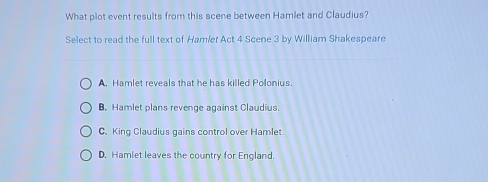 What plot event results from this scene between Hamlet and Claudius?
Select to read the full text of Hamíer Act 4 Scene 3 by William Shakespeare
A. Hamlet reveals that he has killed Polonius.
B. Hamlet plans revenge against Claudius.
C. King Claudius gains control over Hamlet
D. Hamlet leaves the country for England.