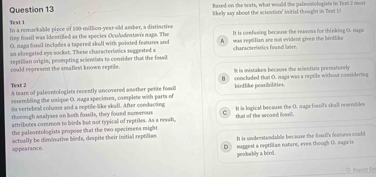 Based on the texts, what would the paleontologists in Text 2 most
Text 1 likely say about the scientists' initial thought in Text 1?
In a remarkable piece of 100-million-year -old amber, a distinctive
tiny fossil was identified as the species Oculudentavis naga. The It is confusing because the reasons for thinking O. naga
O. naga fossil includes a tapered skull with pointed features and A was reptilian are not evident given the birdlike
an elongated eye socket. These characteristics suggested a characteristics found later.
reptilian origin, prompting scientists to consider that the fossil
could represent the smallest known reptile.
It is mistaken because the scientists prematurely
B concluded that O. naga was a reptile without considering
Text 2 birdlike possibilities.
A team of paleontologists recently uncovered another petite fossil
resembling the unique O. naga specimen, complete with parts of
its vertebral column and a reptile-like skull. After conducting
thorough analyses on both fossils, they found numerous It is logical because the O. naga fossil's skull resembles
C
attributes common to birds but not typical of reptiles. As a result, that of the second fossil.
the paleontologists propose that the two specimens might
actually be diminutive birds, despite their initial reptilian
appearance. It is understandable because the fossil's features could
D suggest a reptilian nature, even though O. naga is
probably a bird.
Report Err