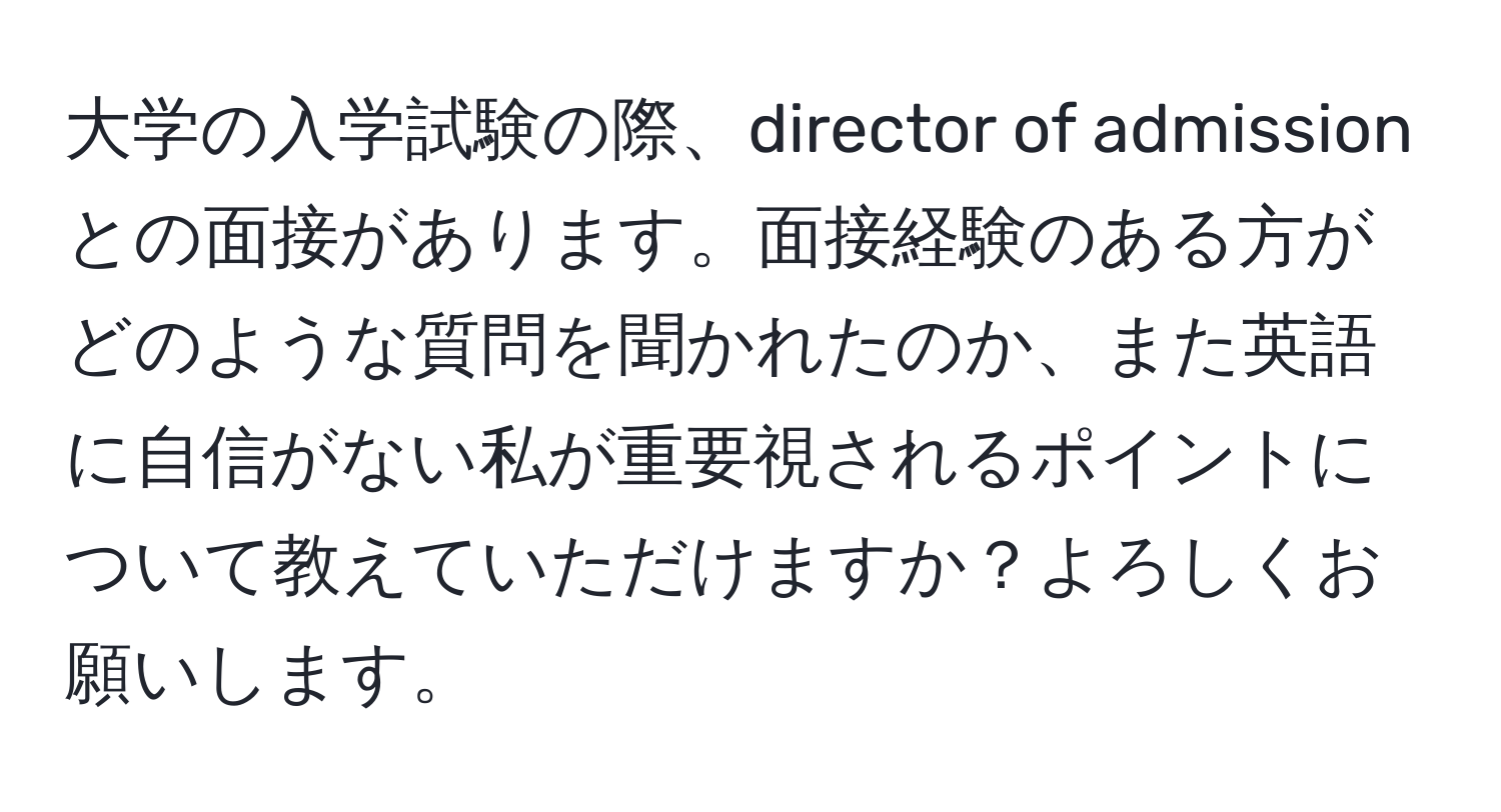 大学の入学試験の際、director of admissionとの面接があります。面接経験のある方がどのような質問を聞かれたのか、また英語に自信がない私が重要視されるポイントについて教えていただけますか？よろしくお願いします。