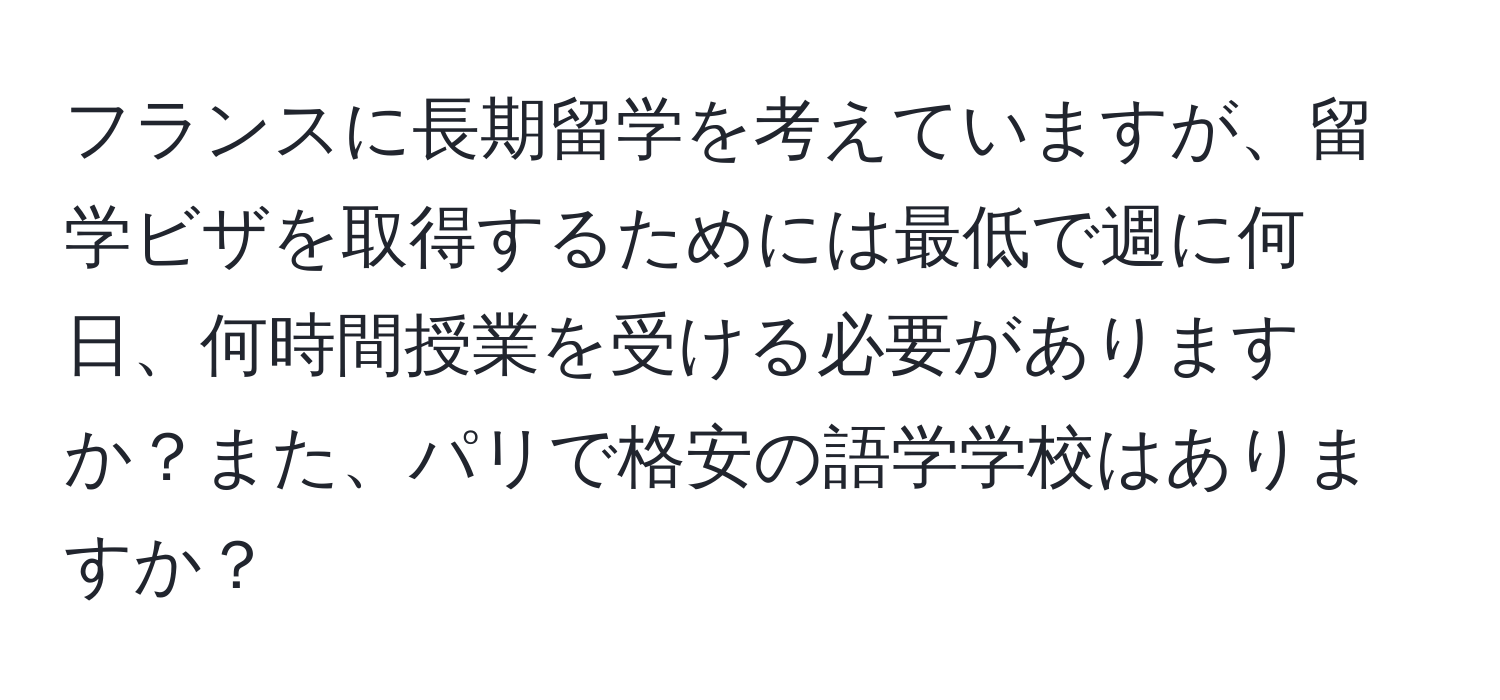 フランスに長期留学を考えていますが、留学ビザを取得するためには最低で週に何日、何時間授業を受ける必要がありますか？また、パリで格安の語学学校はありますか？