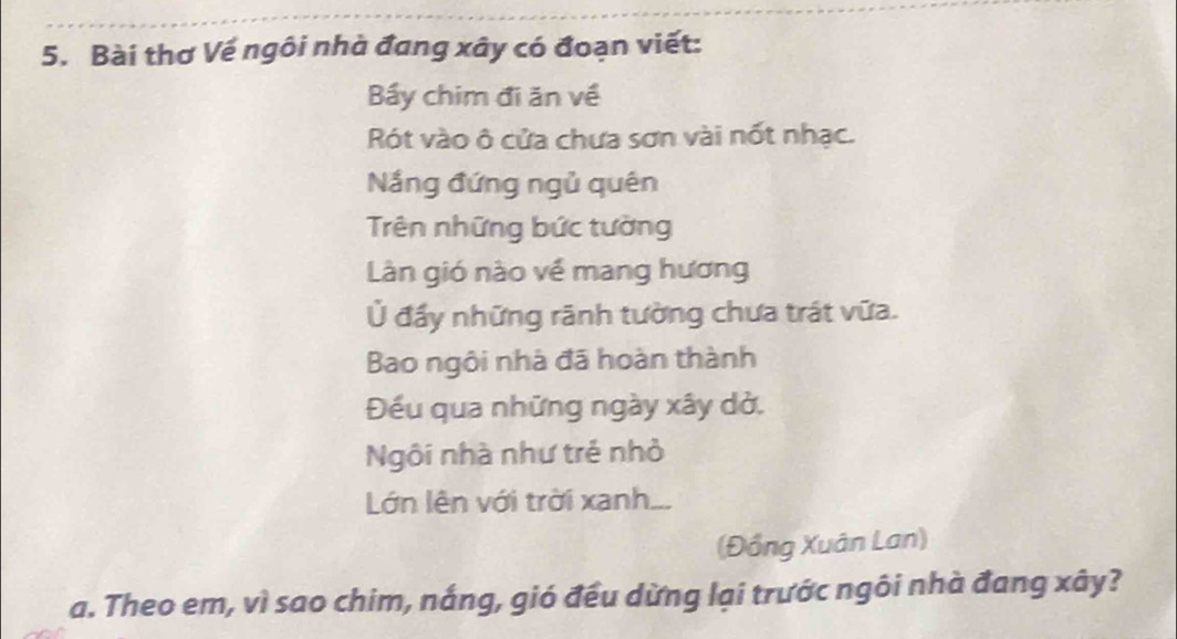 Bài thơ Vế ngôi nhà đang xây có đoạn viết: 
Bấy chim đi ăn về 
Rót vào ô cửa chưa sơn vài nốt nhạc. 
Nắng đứng ngủ quên 
Trên những bức tường 
Làn gió nào về mang hương 
Ủ đẩy những rãnh tường chưa trát vữa. 
Bao ngôi nhà đã hoàn thành 
Đếu qua những ngày xây dở. 
Ngôi nhà như trẻ nhỏ 
Lớn lên với trời xanh. 
(Đồng Xuân Lan) 
a. Theo em, vì sao chim, nắng, gió đều dừng lại trước ngôi nhà đang xây?