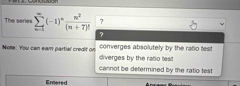 Conciusión
The series sumlimits _(n=1)^(∈fty)(-1)^n n^2/(n+7)!  ?
?
Note: You can earn partial credit on converges absolutely by the ratio test
diverges by the ratio test
cannot be determined by the ratio test
Entered n swer B ev