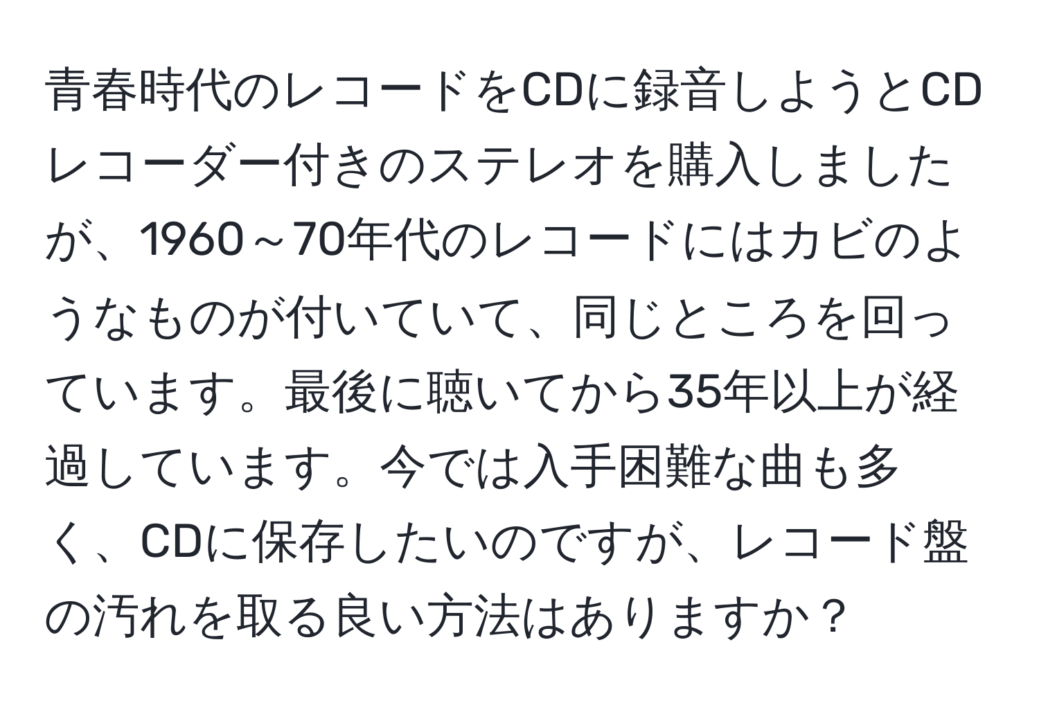 青春時代のレコードをCDに録音しようとCDレコーダー付きのステレオを購入しましたが、1960～70年代のレコードにはカビのようなものが付いていて、同じところを回っています。最後に聴いてから35年以上が経過しています。今では入手困難な曲も多く、CDに保存したいのですが、レコード盤の汚れを取る良い方法はありますか？