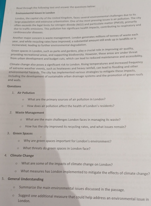 Read through the following text and answer the questions below: 
Environmental Issues in London 
London, the capital city of the United Kingdom, faces several environmental challenges due to its 
large population and extensive urbanization. One of the most pressing issues is air pollution. The city 
often exceeds the legal limits for nitrogen dioxide (NO2) and particulate matter (PM10), primarily 
due to traffic emissions. This pollution has significant health impacts, contributing to respiratory and 
cardiovascular diseases. 
Another major concern is waste management. London generates millions of tonnes of waste each 
year, and while recycling rates have improved, a substantial amount still ends up in landfills or is 
incinerated, leading to further environmental degradation. 
Green spaces in London, such as parks and gardens, play a crucial role in improving air quality, 
providing recreational areas, and supporting biodiversity. However, these areas are under threat 
from urban development and budget cuts, which can lead to reduced maintenance and accessibility. 
Climate change also poses a significant risk to London. Rising temperatures and increased frequency 
of extreme weather events, such as heatwaves and heavy rainfall, can lead to flooding and other 
environmental hazards. The city has implemented various strategies to mitigate these impacts, 
including the development of sustainable urban drainage systems and the promotion of green roofs 
and walls. 
Questions 
1. Air Pollution 
What are the primary sources of air pollution in London? 
How does air pollution affect the health of London's residents? 
2. Waste Management 
What are the main challenges London faces in managing its waste? 
How has the city improved its recycling rates, and what issues remain? 
3. Green Spaces 
Why are green spaces important for London’s environment? 
What threats do green spaces in London face? 
4. Climate Change 
What are some of the impacts of climate change on London? 
What measures has London implemented to mitigate the effects of climate change? 
5. General Understanding 
Summarize the main environmental issues discussed in the passage. 
Suggest one additional measure that could help address an environmental issue in 
London.