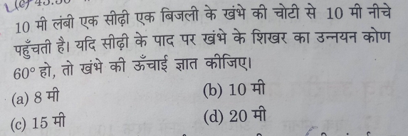 1 (c)43.
10 मी लंबी एक सीढ़ी एक बिजली के खंभे की चोटी से 10 मी नीचे
पहुँचती है। यदि सीढ़ी के पाद पर खंभे के शिखर का उन्नयन कोण
60° हो, तो खंभे की ऊँचाई ज्ञात कीजिए।
(a) 8 मी
(b) 10 मी
(c) 15 मी (d) 20 मी