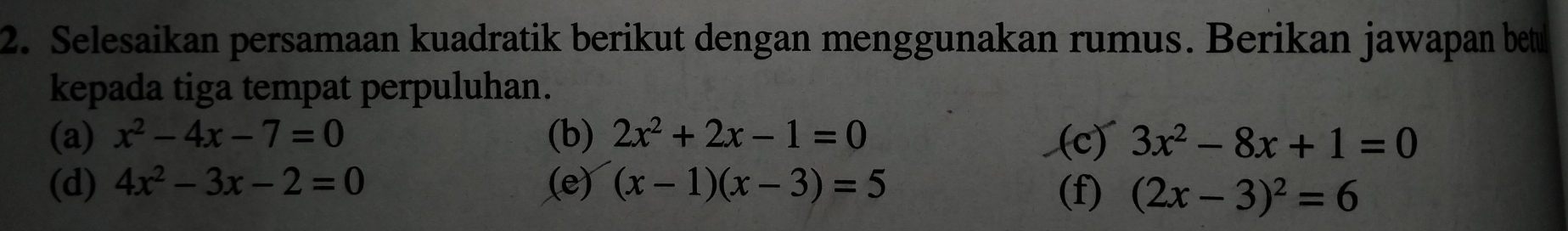 Selesaikan persamaan kuadratik berikut dengan menggunakan rumus. Berikan jawapan betu
kepada tiga tempat perpuluhan.
(a) x^2-4x-7=0 (b) 2x^2+2x-1=0 (c) 3x^2-8x+1=0
(d) 4x^2-3x-2=0 (e) (x-1)(x-3)=5
(f) (2x-3)^2=6