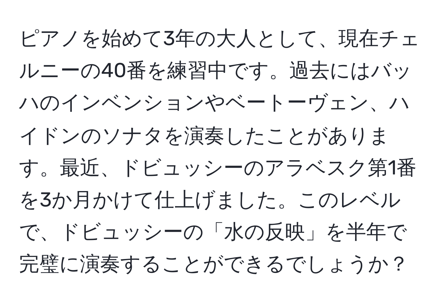 ピアノを始めて3年の大人として、現在チェルニーの40番を練習中です。過去にはバッハのインベンションやベートーヴェン、ハイドンのソナタを演奏したことがあります。最近、ドビュッシーのアラベスク第1番を3か月かけて仕上げました。このレベルで、ドビュッシーの「水の反映」を半年で完璧に演奏することができるでしょうか？