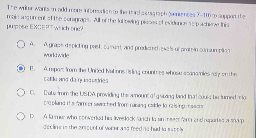 The writer wants to add more information to the third paragraph (sentences 7-10) to support the
main argument of the paragraph. All of the following pieces of evidence help achieve this
purpose EXCEPT which one?
A. A graph depicting past, current, and predicted levels of protein consumption
worldwide
B. A report from the United Nations listing countries whose economies rely on the
cattle and dairy industries
C. Data from the USDA providing the amount of grazing land that could be turned into
cropland if a farmer switched from raising cattle to raising insects
D. A farmer who converted his livestock ranch to an insect farm and reported a sharp
decline in the amount of water and feed he had to supply