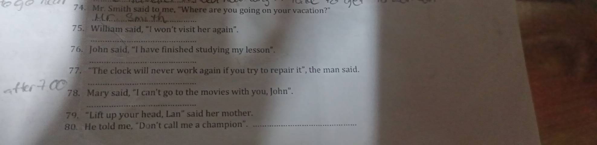 Mr. Smith said to me, “Where are you going on your vacation?” 
_ 
75. William said, “I won’t visit her again”. 
_ 
76. John said, “I have finished studying my lesson”. 
_ 
77. “The clock will never work again if you try to repair it”, the man said. 
_ 
78. -Mary said, “I can't go to the movies with you, John”. 
_ 
79. “Lift up your head, Lan” said her mother. 
80. He told me, “Don’t call me a champion”._