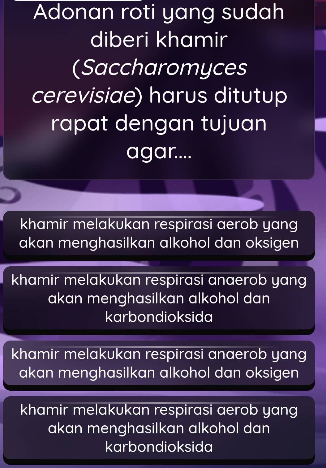 Adonan roti yang sudah
diberi khamir
(Saccharomyces
cerevisiae) harus ditutup
rapat dengan tujuan
agar....
khamir melakukan respirasi aerob yang 
akan menghasilkan alkohol dan oksigen
khamir melakukan respirasi anaerob yang
akan menghasilkan alkohol dan
karbondioksida
khamir melakukan respirasi anaerob yang
akan menghasilkan alkohol dan oksigen
khamir melakukan respirasi aerob yang
akan menghasilkan alkohol dan
karbondioksida