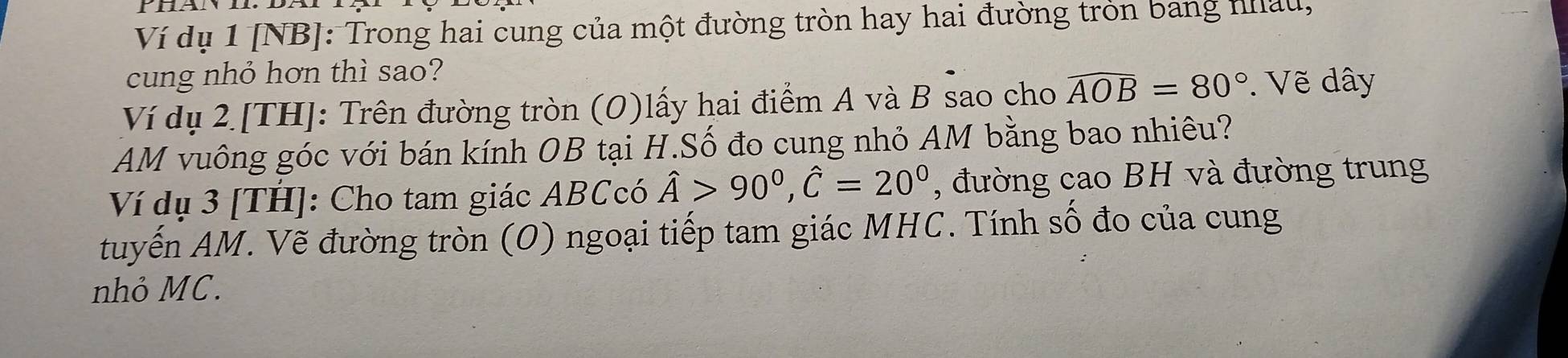 Ví dụ 1 [NB]: Trong hai cung của một đường tròn hay hai đường tròn bang nhâu, 
cung nhỏ hơn thì sao? 
Ví dụ 2 [TH]: Trên đường tròn (O)lấy hai điểm A và B sao cho widehat AOB=80°. Vẽ dây 
AM vuông góc với bán kính OB tại H.Số đo cung nhỏ AM bằng bao nhiêu? 
Ví dụ 3 [TH]: Cho tam giác ABCcó hat A>90°, hat C=20° , đường cao BH và đường trung 
tuyến AM. Vẽ đường tròn (O) ngoại tiếp tam giác MHC. Tính số đo của cung 
nhỏ MC.