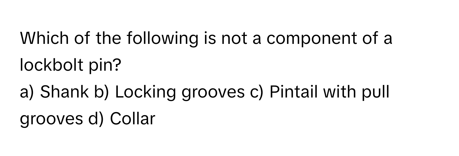 Which of the following is not a component of a lockbolt pin?

a) Shank b) Locking grooves c) Pintail with pull grooves d) Collar