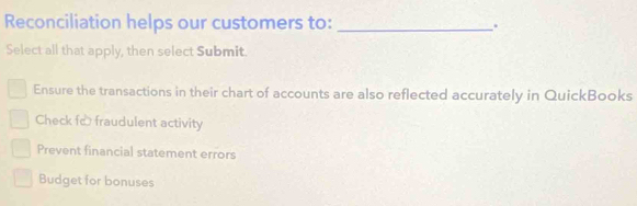 Reconciliation helps our customers to: _.
Select all that apply, then select Submit.
Ensure the transactions in their chart of accounts are also reflected accurately in QuickBooks
Check fc fraudulent activity
Prevent financial statement errors
Budget for bonuses