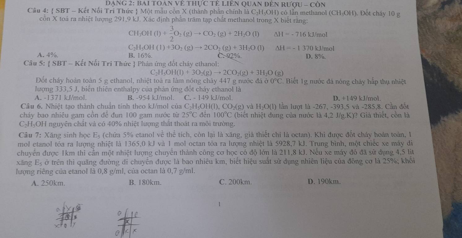 DẠNG 2: BAI TOAN VÊ THựC TÊ LIÊN QUAN ĐÊN RƯợU - CÒN
Câu 4:  SBT - Kết Nối Tri Thức  Một mẫu cồn X (thành phần chính là C_2H.;OH) có lẫn methanol (CH_3OH). Đốt cháy 10 g
cồn X toả ra nhiệt lượng 291,9 kJ. Xác định phần trăm tạp chất methanol trong X biết rằng:
CH_3OH(l)+ 3/2 O_2(g)to CO_2(g)+2H_2O(l) △ H=-716kJ/mol
C_2H_5OH(l)+3O_2(g)to 2CO_2(g)+3H_2O(l) △ H=-1370kJ/mol
A. 4%. B. 16%. C. 92%. D. 8%
Câu 5:  SBT - Kết Nối Tri Thức  Phản ứng đốt cháy ethanol:
C H_5OH(l)+3O_2(g)to 2CO_2(g)+3H_2O(g)
Đốt cháy hoàn toàn 5 g ethanol, nhiệt toả ra làm nóng chảy 447 g nước đá ở 0°C. Biết 1g nước đá nóng chảy hấp thụ nhiệt
lượng 333,5 J, biến thiên enthalpy của phản ứng đốt cháy ethanol là
A. -1371 kJ/mol. B. -954 kJ/mol. C. - 149 kJ/mol. D. +149 kJ/mol.
Câu 6. Nhiệt tạo thành chuẩn tính theo kJ/mol của C_2H_5OH(l),CO_2(g) và H_2O(l) lần lượt là -267, -393,5 và -285,8. Cần đốt
cháy bao nhiêu gam cồn để đun 100 gam nước từ 25°C đến 100°C (biết nhiệt dung của nước là 4,2 J/g.K)? Giả thiết, cồn là
C_2H_5O H nguyên chất và có 40% nhiệt lượng thất thoát ra môi trường.
Câu 7: Xăng sinh học E_5 (chứa 5% etanol về thể tích, còn lại là xăng, giả thiết chỉ là octan). Khi được đốt cháy hoàn toàn, 1
mol etanol tỏa ra lượng nhiệt là 1365,0 kJ và 1 mol octan tỏa ra lượng nhiệt là 5928,7 kJ. Trung bình, một chiếc xe máy di
chuyển được 1km thì cần một nhiệt lượng chuyển thành công cơ học có độ lớn là 211,8 kJ. Nếu xe máy đó đã sử dụng 4,5 lit
xǎng E_5 ở trên thì quãng đường di chuyển được là bao nhiêu km, biết hiệu suất sử dụng nhiên liệu của đông cơ là 25%; khối
lượng riêng của etanol là 0,8 g/ml, của octan là 0,7 g/ml.
A. 250km. B. 180km. C. 200km. D. 190km.
1
D 1C
0 K