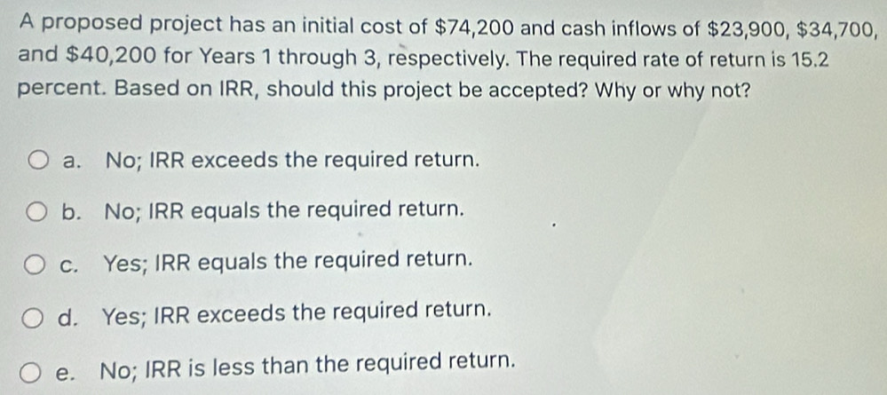 A proposed project has an initial cost of $74,200 and cash inflows of $23,900, $34,700,
and $40,200 for Years 1 through 3, respectively. The required rate of return is 15.2
percent. Based on IRR, should this project be accepted? Why or why not?
a. No; IRR exceeds the required return.
b. No; IRR equals the required return.
c. Yes; IRR equals the required return.
d. Yes; IRR exceeds the required return.
e. No; IRR is less than the required return.