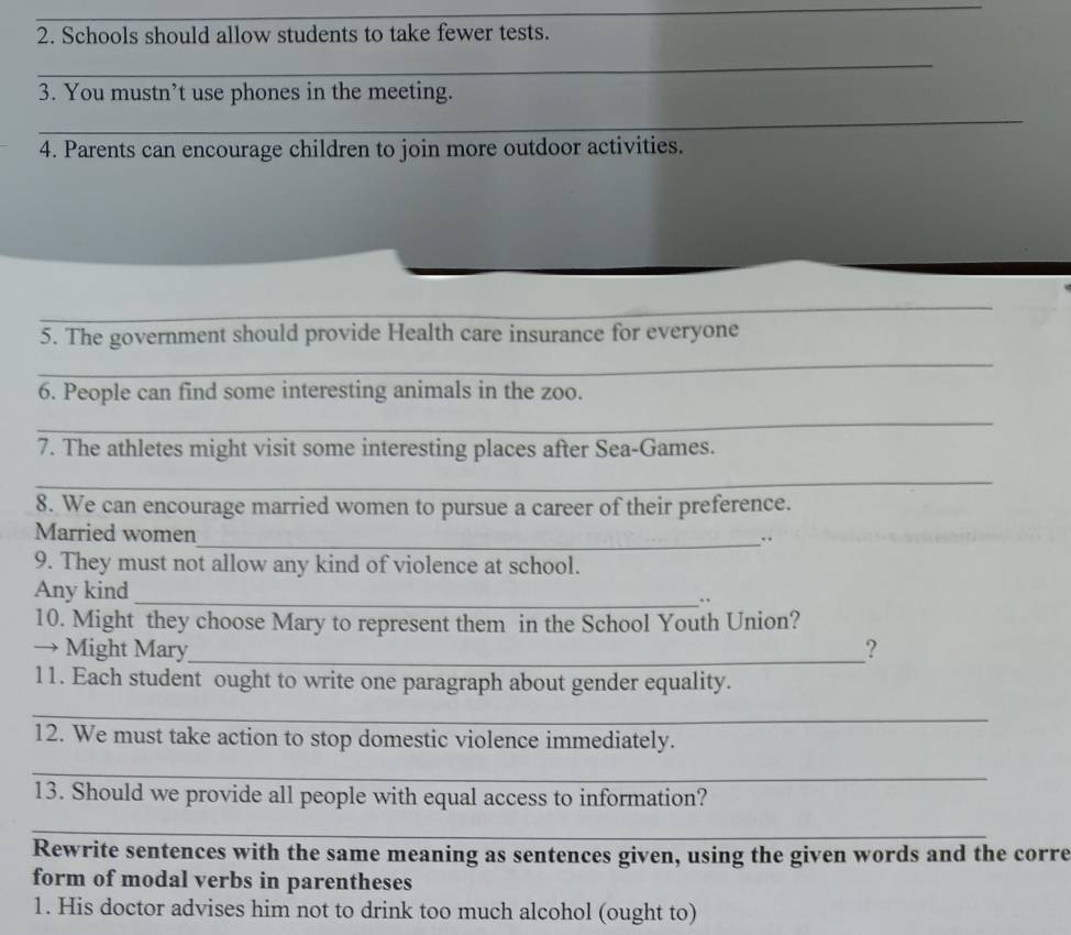 Schools should allow students to take fewer tests. 
_ 
3. You mustn’t use phones in the meeting. 
_ 
4. Parents can encourage children to join more outdoor activities. 
_ 
_ 
5. The government should provide Health care insurance for everyone 
_ 
6. People can find some interesting animals in the zoo. 
_ 
7. The athletes might visit some interesting places after Sea-Games. 
_ 
8. We can encourage married women to pursue a career of their preference. 
_ 
Married women 
9. They must not allow any kind of violence at school. 
Any kind_ .. 
10. Might they choose Mary to represent them in the School Youth Union? 
→ Might Mary_ ? 
11. Each student ought to write one paragraph about gender equality. 
_ 
12. We must take action to stop domestic violence immediately. 
_ 
13. Should we provide all people with equal access to information? 
_ 
Rewrite sentences with the same meaning as sentences given, using the given words and the corre 
form of modal verbs in parentheses 
1. His doctor advises him not to drink too much alcohol (ought to)