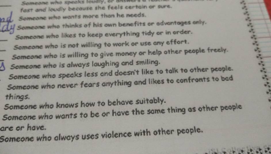 Someone who speaks loudly, or aRsw
fast and loudly because she feels certain or sure.
Someone who wants more than he needs.
Someone who thinks of his own benefits or advantages only.
Someone who likes to keep everything tidy or in order.
Someone who is not willing to work or use any effort.
Someone who is willing to give money or help other people freely.
A Someone who is always laughing and smiling.
Someone who speaks less and doesn't like to talk to other people.
Someone who never fears anything and likes to confronts to bad
things.
Someone who knows how to behave suitably.
Someone who wants to be or have the same thing as other people
are or have.
Someone who always uses violence with other people.