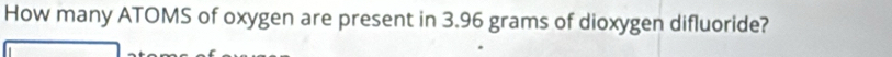 How many ATOMS of oxygen are present in 3.96 grams of dioxygen difluoride?