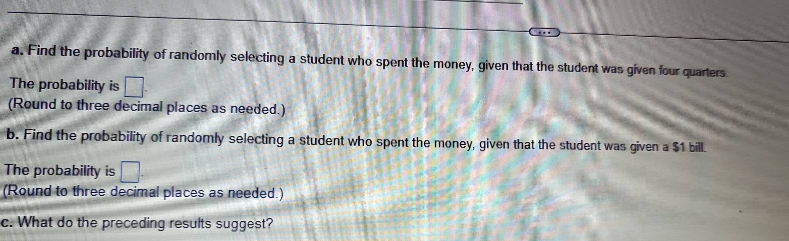 Find the probability of randomly selecting a student who spent the money, given that the student was given four quarters. 
The probability is □. 
(Round to three decimal places as needed.) 
b. Find the probability of randomly selecting a student who spent the money, given that the student was given a $1 bill. 
The probability is □. 
(Round to three decimal places as needed.) 
c. What do the preceding results suggest?