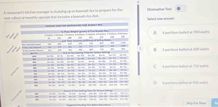 A restaurant's kitchen manager is studying up on basmati rice to prepare for the Elimination Tool
next rollout of monthly specials that includes a basmati rice dish.
Select one answer
A
4 portions boiled at 900 watts
H B 5 portions boiled at 600 watts
C 6 portions boiled at 750 watts
D B portions bolled at 900 watts
Sesoed of Two Cooking Times for Various Settings
- 3m 53s 5m 85s 7m 46s 8m 45s 10m 30s 11m 39s 12m 32s 13m 7s
290 4m 26 m 39 6m 52 15m 0 12m D 13m 19s 1m 19s 15m 0s
100 5m 10x 2m 66s 10m 21s 11m 40s 14m 0x 15mm 33s 16m 43s 17m 30s
Suggemed Standing Time Refara Oisturkenca Skip For Now So