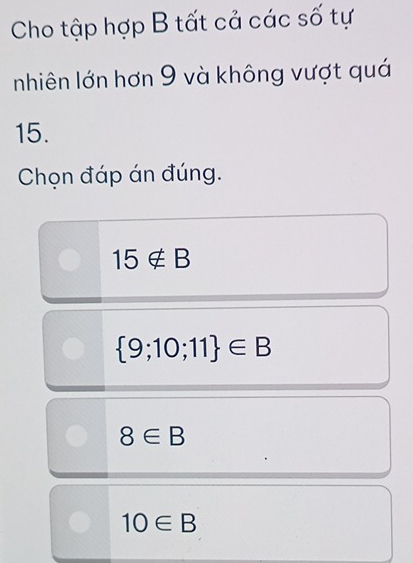 Cho tập hợp B tất cả các số tự
nhiên lớn hơn 9 và không vượt quá
15.
Chọn đáp án đúng.
15∉ B
 9;10;11 ∈ B
8∈ B
10∈ B