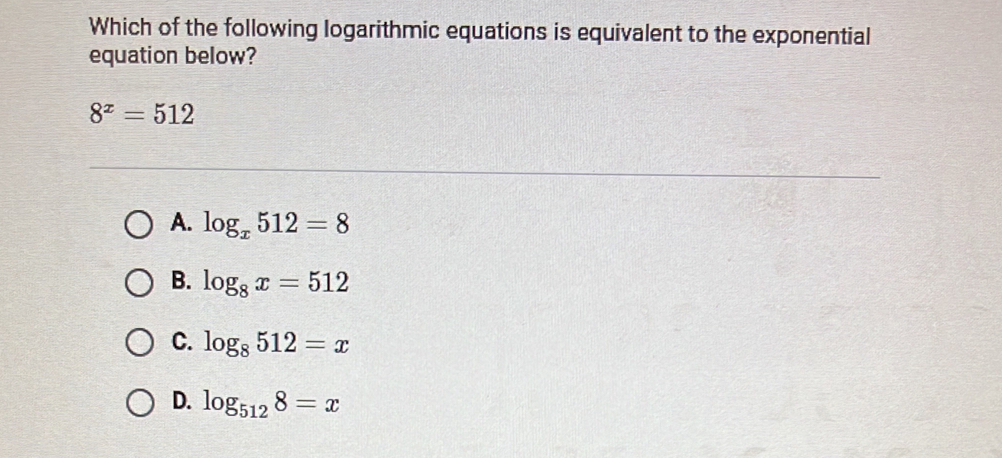 Which of the following logarithmic equations is equivalent to the exponential
equation below?
8^x=512
A. log _x512=8
B. log _8x=512
C. log _8512=x
D. log _5128=x