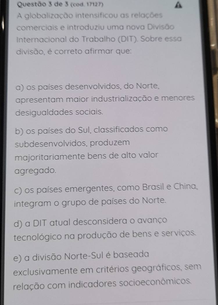 de 3 (cod. 17127)
A globalização intensificou as relações
comerciais e introduziu uma nova Divisão
Internacional do Trabalho (DIT). Sobre essa
divisão, é correto afirmar que:
a) os países desenvolvidos, do Norte,
apresentam maior industrialização e menores
desigualdades sociais.
b) os países do Sul, classificados como
subdesenvolvidos, produzem
majoritariamente bens de alto valor
agregado.
c) os países emergentes, como Brasil e China,
integram o grupo de países do Norte.
d) a DIT atual desconsidera o avanço
tecnológico na produção de bens e serviços.
e) a divisão Norte-Sul é baseada
exclusivamente em critérios geográficos, sem
relação com indicadores socioeconômicos.