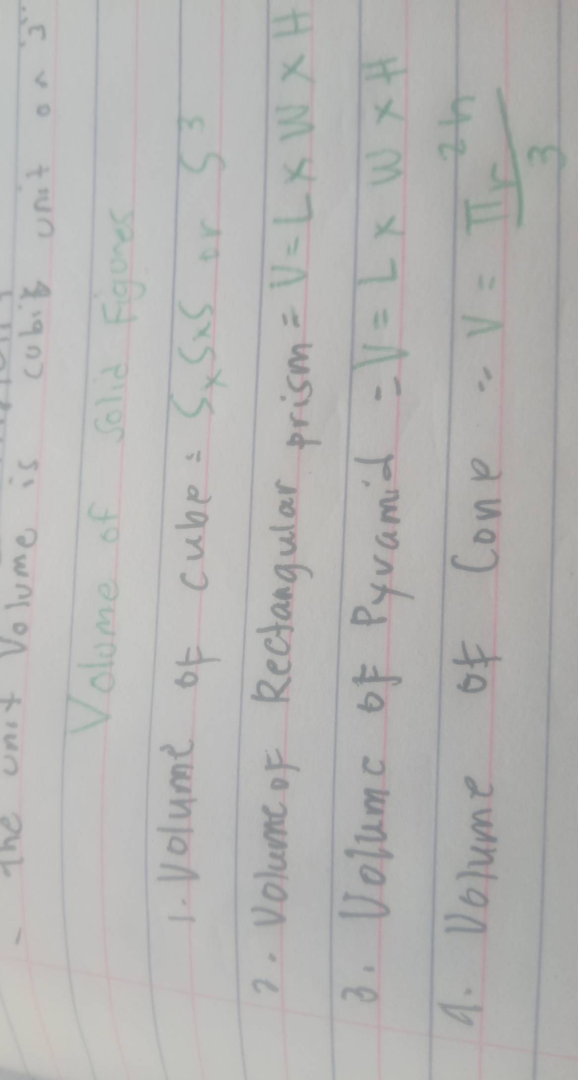 The unt Volume is cubit ont on 3 
Volome of Solid Figures 
1. Volume of cube: 5* 5* 5 or S^3
2. Volume of Recfangular prism =V=L* W* H
3. Volume of Pyvamial =V=L* w* H
4. Volume of Cone 
- V= π r^2h/3 