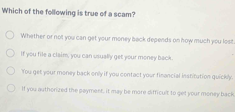 Which of the following is true of a scam?
Whether or not you can get your money back depends on how much you lost.
If you file a claim, you can usually get your money back.
You get your money back only if you contact your financial institution quickly.
If you authorized the payment, it may be more difficult to get your money back