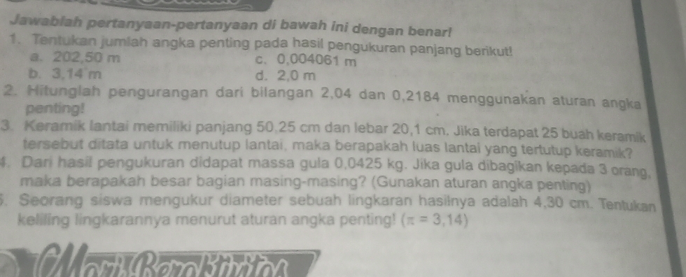 Jawabiah pertanyaan-pertanyaan di bawah ini dengan benar!
1. Tentukan jumlah angka penting pada hasil pengukuran panjang berikut!
a. 202,50 m c、 0,004061 m
b. 3,14 m d. 2,0 m
2. Hitunglah pengurangan dari bilangan 2,04 dan 0,2184 menggunakan aturan angka
penting!
3. Keramik lantai memiliki panjang 50.25 cm dan lebar 20,1 cm. Jika terdapat 25 buah keramik
tersebut ditata untuk menutup lantai, maka berapakah luas lantai yang tertutup keramik?
4. Dari hasil pengukuran didapat massa gula 0,0425 kg. Jika gula dibagikan kepada 3 orang,
maka berapakah besar bagian masing-masing? (Gunakan aturan angka penting)
5. Seorang siswa mengukur diameter sebuah lingkaran hasilnya adalah 4,30 cm. Tentukan
keliling lingkarannya menurut aturan angka penting! (π =3,14)