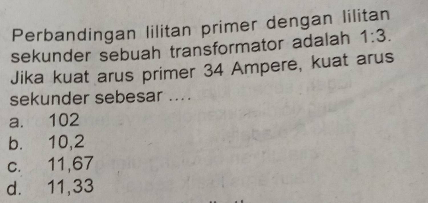 Perbandingan lilitan primer dengan lilitan
sekunder sebuah transformator adalah 1:3. 
Jika kuat arus primer 34 Ampere, kuat arus
sekunder sebesar ....
a. 102
b. 10,2
c. 11,67
d. 11, 33