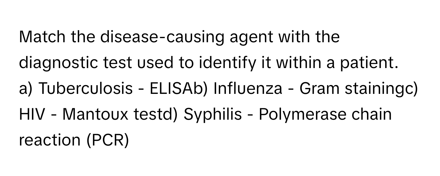 Match the disease-causing agent with the diagnostic test used to identify it within a patient.

a) Tuberculosis - ELISAb) Influenza - Gram stainingc) HIV - Mantoux testd) Syphilis - Polymerase chain reaction (PCR)