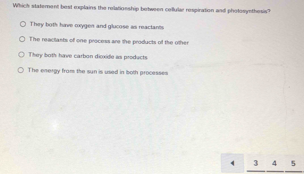 Which statement best explains the relationship between cellular respiration and photosynthesis?
They both have oxygen and glucose as reactants
The reactants of one process are the products of the other
They both have carbon dioxide as products
The energy from the sun is used in both processes
( I 3 4 5