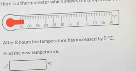 Here is a thermometer which shows the temp 
After 8 hours the temperature has increased by 5°C. 
Find the new temperature.
□°C