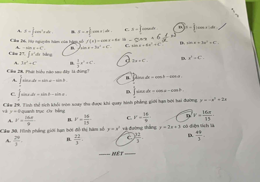 A. S=∈tlimits _0^((π)cos ^2)xdx. B. S=π ∈tlimits _0^((π)|cos x|dx. C. S=∈tlimits _0^acos xdx. D. |S=∈tlimits _0^x|cos x|dx.
Câu 26. Họ nguyên hàm của hảm số f(x)=cos x+6x là -c
A. -sin x+C. B. sin x+3x^2)+C. C. sin x+6x^2+C D. sin x+3x^2+C.
Câu 27. ∈t x^2dx bằng D. x^3+C.
A. 3x^3+C B.  1/3 x^3+C. C 2x+C.
Cầu 28. Phát biểu nào sau đây là đúng?
A. ∈tlimits _a^(bsin xdx=sin a-sin b.
B. ∈t sin xdx=cos b-cos a.
C. ∈t sin xdx=sin b-sin a.
D. ∈t sin xdx=cos a-cos b.
Cầu 29. Tính thể tích khối tròn xoay thu được khi quay hình phẳng giới hạn bởi hai đường y=-x^2)+2x
và y=0 quanh trục Ox bằng
A. V= 16π /9 · B. V= 16/15 ·
C. V= 16/9 · D. V= 16π /15 ·
Câu 30. Hình phẳng giới hạn bởi đồ thị hàm số y=x^2 và đường thắng y=2x+3 có diện tích là
B.
A.  29/3 .  22/3 .
D.
C.  32/3 .  49/3 .
hÉt