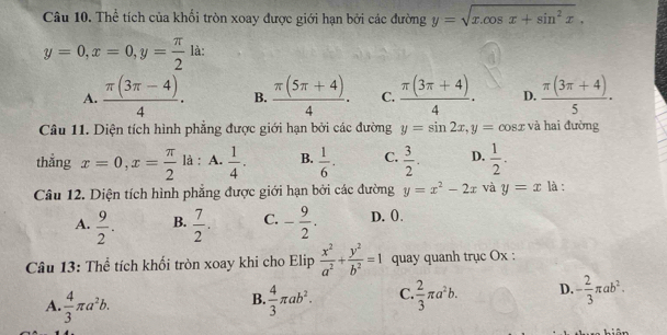 Thể tích của khối tròn xoay được giới hạn bởi các đường y=sqrt(x.cos x+sin^2x).
y=0, x=0, y= π /2  là:
A.  (π (3π -4))/4 . B.  (π (5π +4))/4 . C.  (π (3π +4))/4 . D.  (π (3π +4))/5 ·
Câu 11. Diện tích hình phẳng được giới hạn bởi các đường y=sin 2x, y=cos x và hai đường
thẳng x=0, x= π /2  là : A.  1/4 . B.  1/6 . C.  3/2 . D.  1/2 . 
Câu 12. Diện tích hình phẳng được giới hạn bởi các đường y=x^2-2x và y=x là :
A.  9/2 . B.  7/2 . C. - 9/2 . D. (.
Câu 13: Thể tích khối tròn xoay khi cho Elip  x^2/a^2 + y^2/b^2 =1 quay quanh trục Ox :
A.  4/3 π a^2b.  4/3 π ab^2. C  2/3 π a^2b. D. - 2/3 π ab^2. 
B.