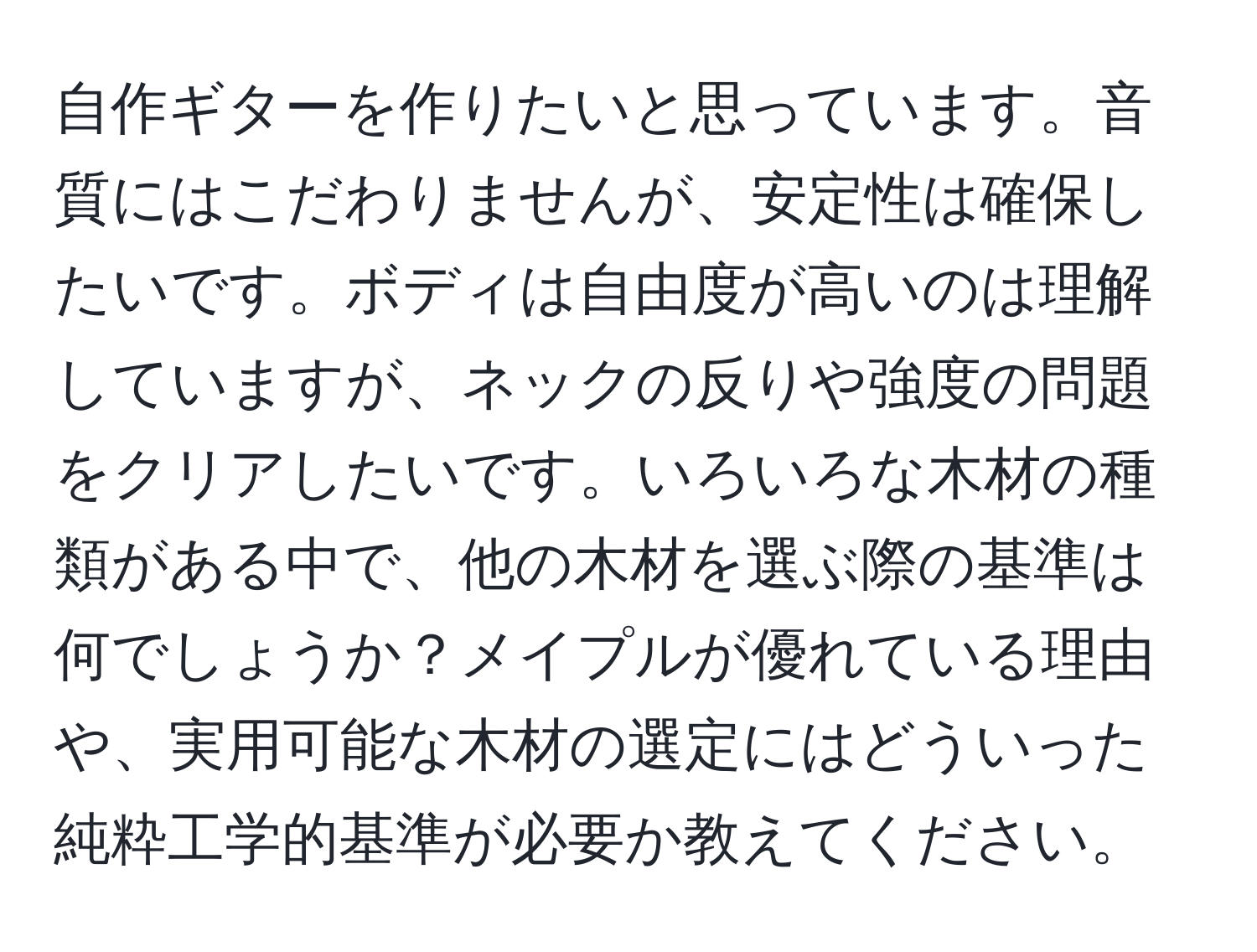 自作ギターを作りたいと思っています。音質にはこだわりませんが、安定性は確保したいです。ボディは自由度が高いのは理解していますが、ネックの反りや強度の問題をクリアしたいです。いろいろな木材の種類がある中で、他の木材を選ぶ際の基準は何でしょうか？メイプルが優れている理由や、実用可能な木材の選定にはどういった純粋工学的基準が必要か教えてください。