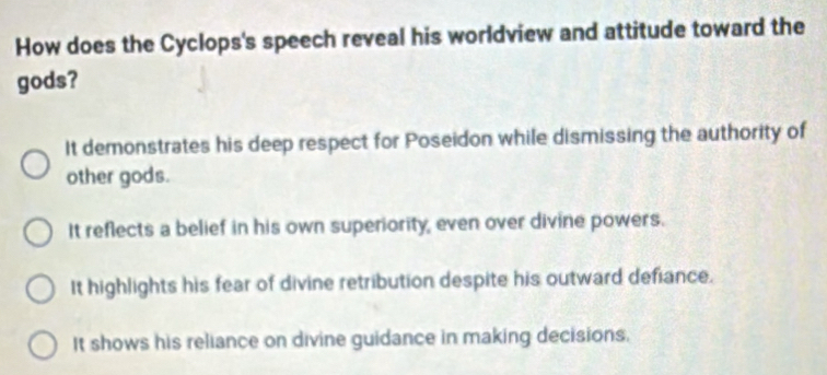 How does the Cyclops's speech reveal his worldview and attitude toward the
gods?
It demonstrates his deep respect for Poseidon while dismissing the authority of
other gods.
It reflects a belief in his own superiority, even over divine powers.
It highlights his fear of divine retribution despite his outward defiance.
It shows his reliance on divine guidance in making decisions.