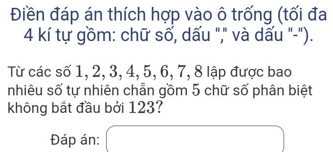 Điền đáp án thích hợp vào ô trống (tối đa
4 kí tự gồm: chữ số, dấu "," và dấu "-"). 
Từ các số 1, 2, 3, 4, 5, 6, 7, 8 lập được bao 
nhiêu số tự nhiên chẵn gồm 5 chữ số phân biệt 
không bắt đầu bởi 123? 
Đáp án: x=frac 1x|x_2|