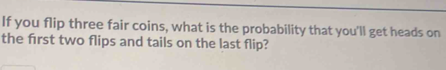 If you flip three fair coins, what is the probability that you'll get heads on 
the frst two flips and tails on the last flip?