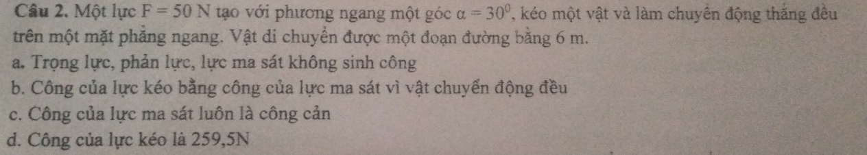 Một lực F=50N tao với phương ngang một góc alpha =30° , kéo một vật và làm chuyền động thăng đều
trên một mặt phẳng ngang. Vật di chuyển được một đoạn đường bằng 6 m.
a. Trọng lực, phản lực, lực ma sát không sinh công
b. Công của lực kéo bằng công của lực ma sát vì vật chuyển động đều
c. Công của lực ma sát luôn là công cản
d. Công của lực kéo là 259, 5N