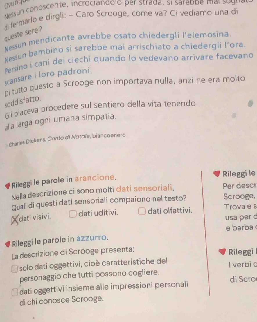 Ovunque 
Nessun conoscente, incrociandolo per strada, si sarebbe mai so gnae 
di fermarlo e dirgli: - Caro Scrooge, come va? Ci vediamo una di 
queste sere? 
Nessun mendicante avrebbe osato chiedergli l’elemosina. 
Nessun bambino si sarebbe mai arrischiato a chiedergli l’ora. 
Persino i cani dei ciechi quando lo vedevano arrivare facevano 
scansare i loro padroni. 
Di tutto questo a Scrooge non importava nulla, anzi ne era molto 
soddisfatto. 
Gli piaceva procedere sul sentiero della vita tenendo 
alla larga ogni umana simpatia. 
Charles Dickens, Canto di Natale, biancoenero 
Rileggi le parole in arancione. 
Rileggi le 
Nella descrizione ci sono molti dati sensoriali. Per descr 
Quali di questi dati sensoriali compaiono nel testo? 
Scrooge, 
X dati visivi. dati uditivi. dati olfattivi. 
Trova e s 
usa per d 
e barba 
Rileggi le parole in azzurro. 
La descrizione di Scrooge presenta: Rileggi l 
solo dati oggettivi, cioè caratteristiche del 
I verbic 
personaggio che tutti possono cogliere. 
di Scro 
dati oggettivi insieme alle impressioni personali 
di chi conosce Scrooge.