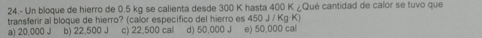 24.- Un bloque de hierro de 0.5 kg se calienta desde 300 K hasta 400 K ¿Qué cantidad de calor se tuvo que
transferir al bloque de hierro? (calor específico del hierro es 450 J / Kg·K)
a) 20,000 J b) 22,500 J c) 22,500 cal d) 50,000 J e) 50,000 cal