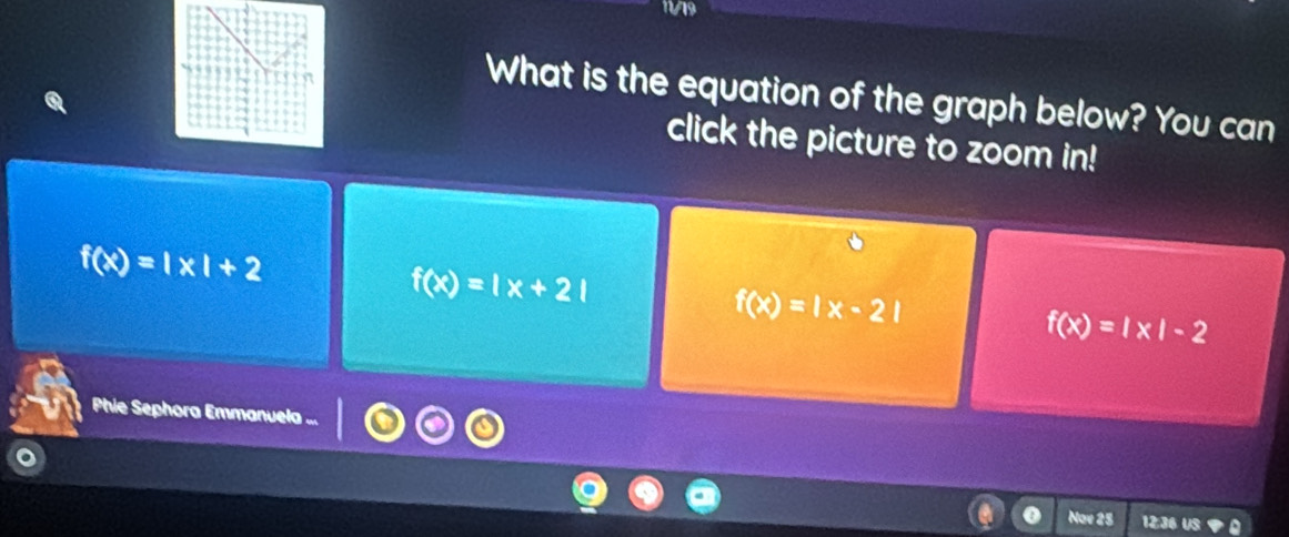 11/19
What is the equation of the graph below? You can
click the picture to zoom in!
f(x)=|x|+2
f(x)=|x+2|
f(x)=|x-2|
f(x)=|x|-2
Phie Sephora Emmanuela ...
Nav 25 12:36 US