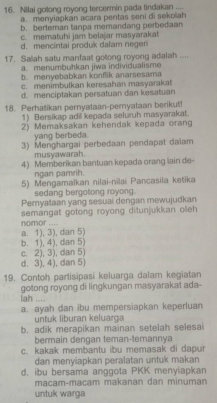 Nilai gotong royong tercermin pada tindakan ....
a. menyiapkan acara pentas seni di sekolah
b. berteman tanpa memandang perbedaan
c. mematuhi jam belajar masyarakat
d. mencintai produk dalam negeri
17. Salah satu manfaat gotong royong adalah ....
a. menumbuhkan jiwa individualisme
b. menyebabkan konflik anarsesama
c. menimbulkan keresahan masyarakat
d. menciptakan persatuan dan kesatuan
18. Perhatikan pernyataan-pernyataan berikut!
1) Bersikap adil kepada seluruh masyarakat.
2) Memaksakan kehendak kepada orang
yang berbeda.
3) Menghargai perbedaan pendapat dalam
musyawarah.
4) Memberikan bantuan kepada orang lain de-
ngan pamrih.
5) Mengamalkan nilai-nilai Pancasila ketika
sedang bergotong royong.
Pernyataan yang sesuai dengan mewujudkan
semangat gotong royong ditunjukkan oleh 
nomor ....
a. 1), 3), dan 5)
b. 1), 4), dan 5)
c. 2), 3), dan 5)
d. 3), 4), dan 5)
19. Contoh partisipasi keluarga dalam kegiatan
gotong royong di lingkungan masyarakat ada-
lah ....
a. ayah dan ibu mempersiapkan keperluan
untuk liburan keluarga
b. adik merapikan mainan setelah selesai
bermain dengan teman-temannya
c. kakak membantu ibu memasak di dapur
dan menyiapkan peralatan untuk makan
d. ibu bersama anggota PKK menyiapkan
macam-macam makanan dan minuman
untuk warga