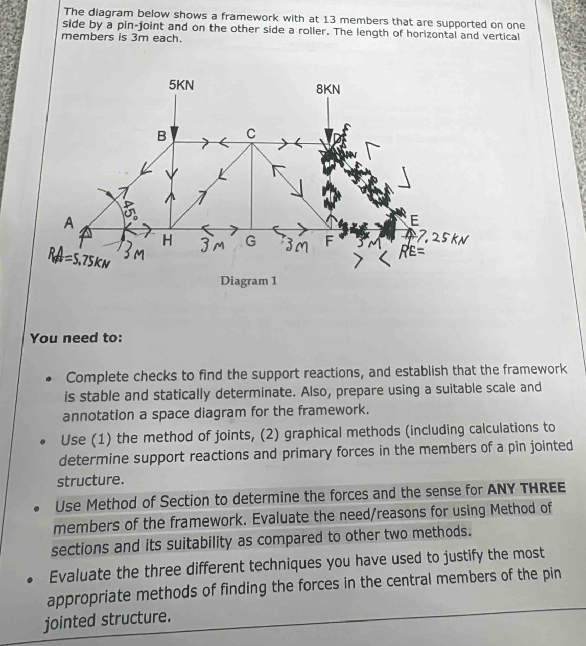 The diagram below shows a framework with at 13 members that are supported on one 
side by a pin-joint and on the other side a roller. The length of horizontal and vertical 
members is 3m each. 
You need to: 
Complete checks to find the support reactions, and establish that the framework 
is stable and statically determinate. Also, prepare using a suitable scale and 
annotation a space diagram for the framework. 
Use (1) the method of joints, (2) graphical methods (including calculations to 
determine support reactions and primary forces in the members of a pin jointed 
structure. 
Use Method of Section to determine the forces and the sense for ANY THREE 
members of the framework. Evaluate the need/reasons for using Method of 
sections and its suitability as compared to other two methods. 
Evaluate the three different techniques you have used to justify the most 
appropriate methods of finding the forces in the central members of the pin 
jointed structure.