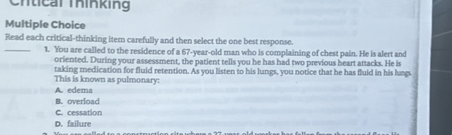 Crtical Thinking
Multiple Choice
Read each critical-thinking item carefully and then select the one best response.
_1. You are called to the residence of a 67-year-old man who is complaining of chest pain. He is alert and
oriented. During your assessment, the patient tells you he has had two previous heart attacks. He is
taking medication for fluid retention. As you listen to his lungs, you notice that he has fluid in his lungs.
This is known as pulmonary:
A. edema
B. overload
C. cessation
D. failure