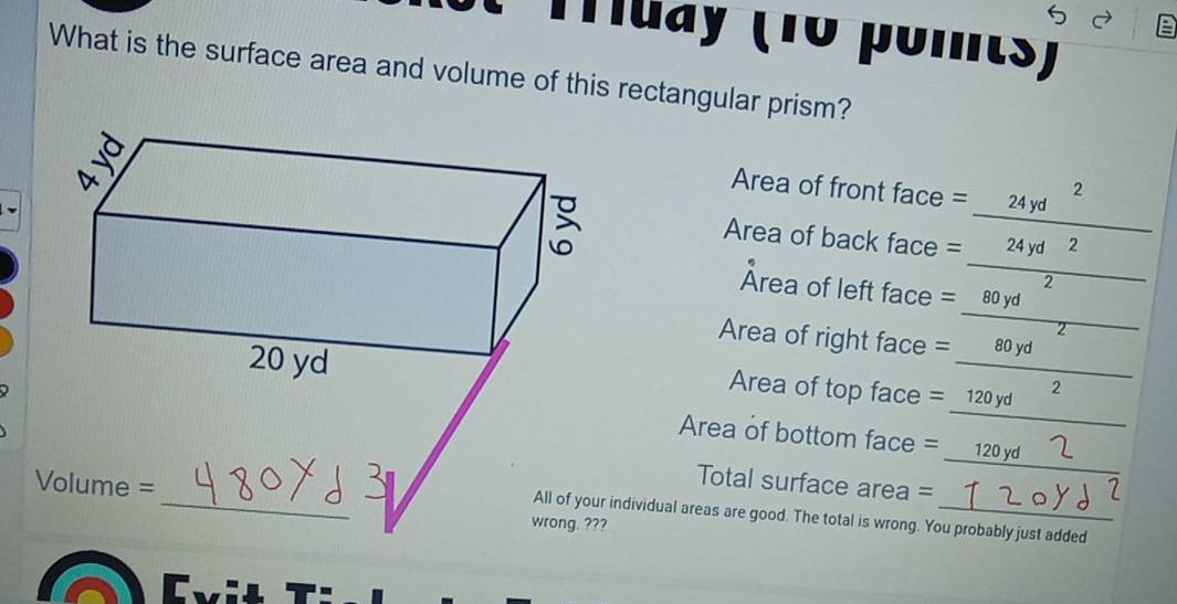 Tuay (10 pomts) 
What is the surface area and volume of this rectangular prism? 
Area of front face = ___24? 
Area of back face = _24yd __?_ 
2 
Area of left face = __ 80 yd ____ 

Area of right face = ___ 80 yd
₹2 
Area of top face = __ 120 yd _ 
Area of bottom face = __ 120 yd _ 
Total surface area = __1 
wrong. ??? 
individual areas are good. The total is wrong. You probably just added 
Evit